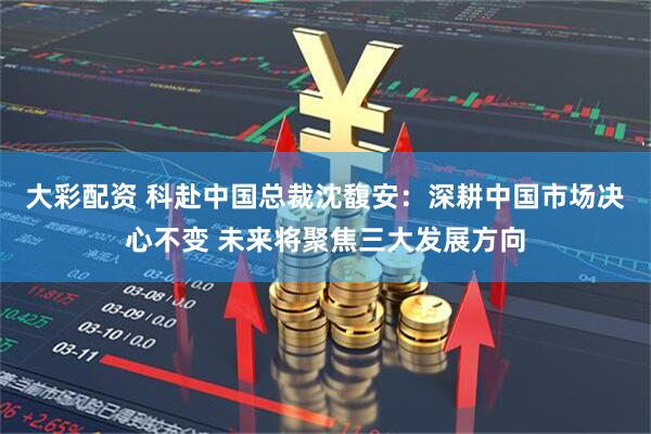 大彩配资 科赴中国总裁沈馥安：深耕中国市场决心不变 未来将聚焦三大发展方向