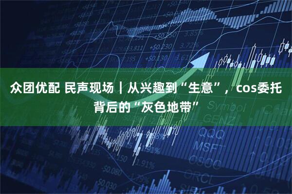 众团优配 民声现场｜从兴趣到“生意”，cos委托背后的“灰色地带”