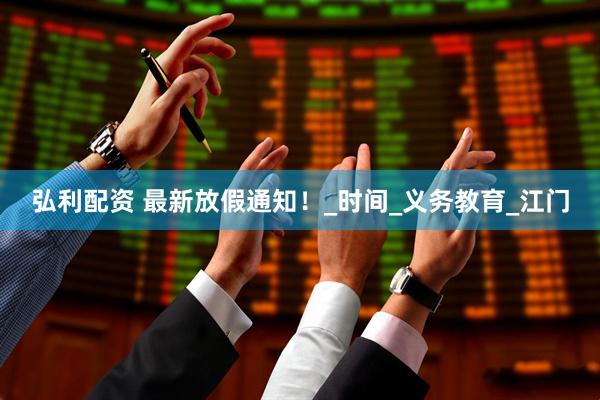 弘利配资 最新放假通知！_时间_义务教育_江门