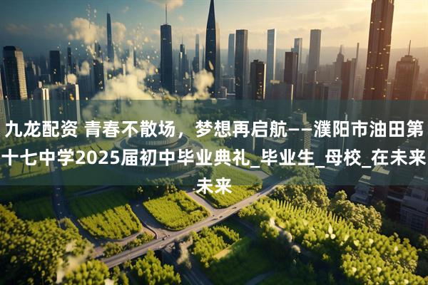 九龙配资 青春不散场，梦想再启航——濮阳市油田第十七中学2025届初中毕业典礼_毕业生_母校_在未来