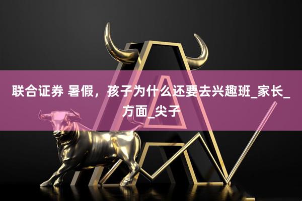 联合证券 暑假，孩子为什么还要去兴趣班_家长_方面_尖子