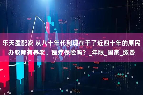 乐天盈配资 从八十年代到现在干了近四十年的原民办教师有养老、医疗保险吗？_年限_国家_缴费