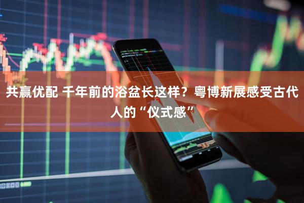 共赢优配 千年前的浴盆长这样？粤博新展感受古代人的“仪式感”