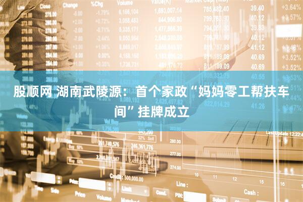 股顺网 湖南武陵源：首个家政“妈妈零工帮扶车间”挂牌成立