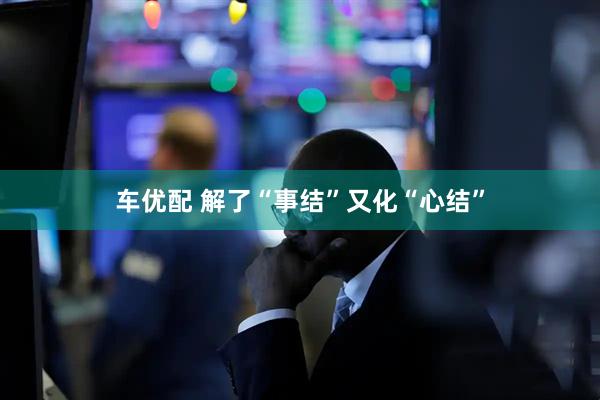 车优配 解了“事结”又化“心结”