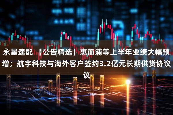 永星速配 【公告精选】惠而浦等上半年业绩大幅预增；航宇科技与海外客户签约3.2亿元长期供货协议
