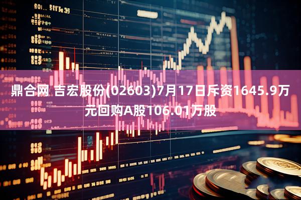 鼎合网 吉宏股份(02603)7月17日斥资1645.9万元回购A股106.01万股