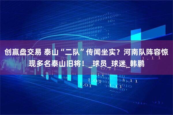 创赢盘交易 泰山“二队”传闻坐实？河南队阵容惊现多名泰山旧将！_球员_球迷_韩鹏