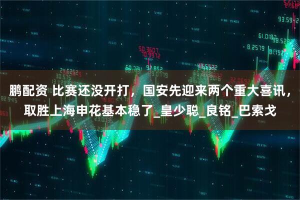 鹏配资 比赛还没开打，国安先迎来两个重大喜讯，取胜上海申花基本稳了_皇少聪_良铭_巴索戈