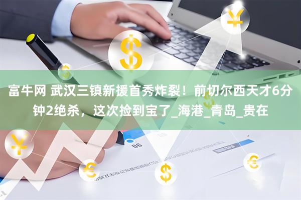 富牛网 武汉三镇新援首秀炸裂！前切尔西天才6分钟2绝杀，这次捡到宝了_海港_青岛_贵在