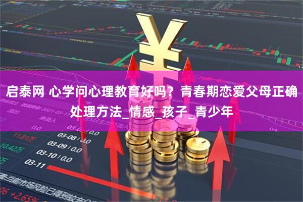 启泰网 心学问心理教育好吗？青春期恋爱父母正确处理方法_情感_孩子_青少年