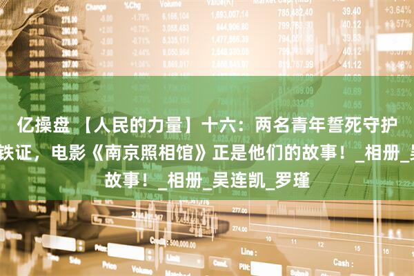 亿操盘 【人民的力量】十六：两名青年誓死守护南京大屠杀铁证，电影《南京照相馆》正是他们的故事！_相册_吴连凯_罗瑾