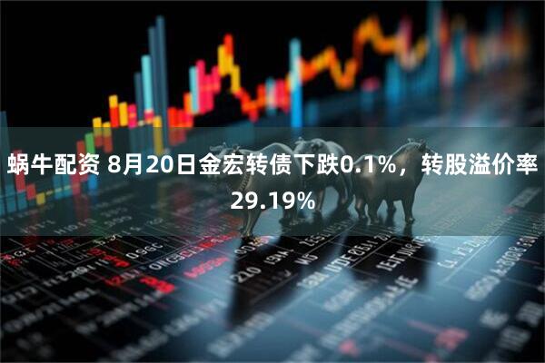 蜗牛配资 8月20日金宏转债下跌0.1%，转股溢价率29.19%
