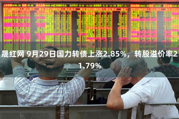 晟红网 9月29日国力转债上涨2.85%，转股溢价率21.79%